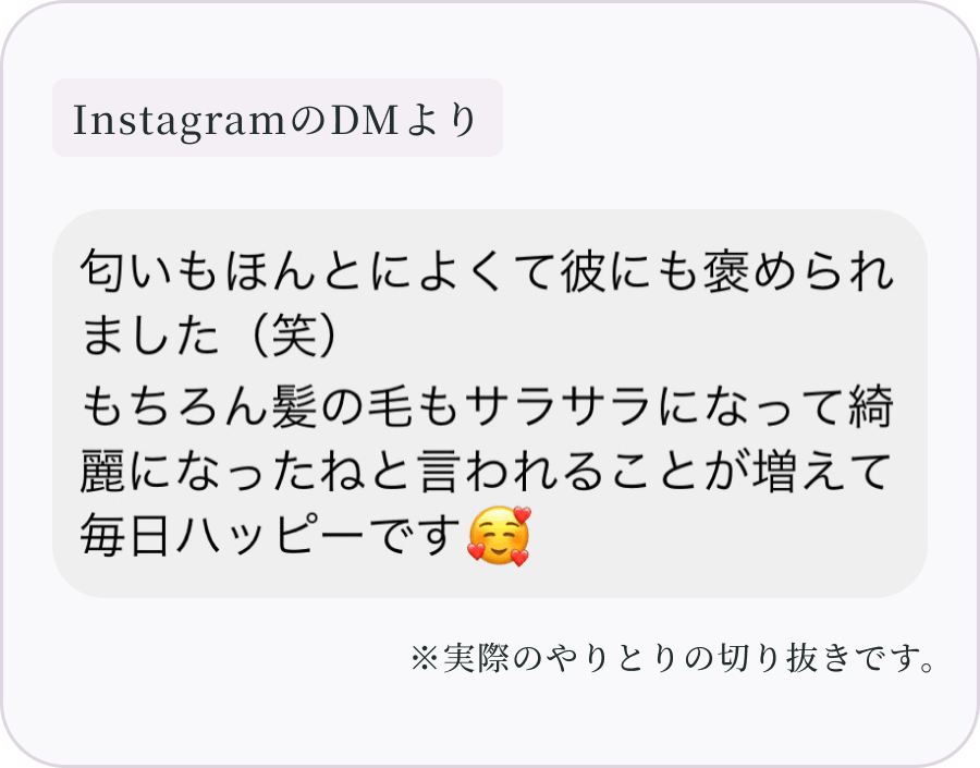 InstagramのDMより：匂いもほんとによくて彼にも褒められました（笑）もちろん髪の毛もサラサラになって綺麗になったねと言われることが増えて毎日ハッピーです