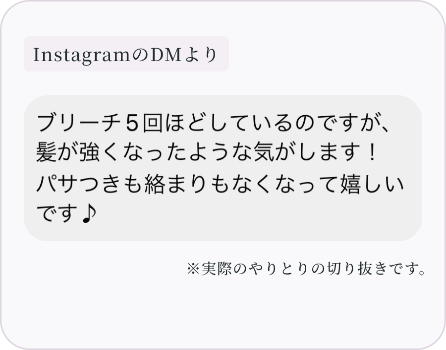 InstagramのDMより：ブリーチ5回ほどしているのですが、髪が強くなったような気がします！パサつきも絡まりもなくなって嬉しいです